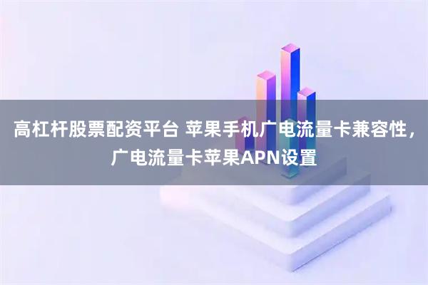 高杠杆股票配资平台 苹果手机广电流量卡兼容性，广电流量卡苹果APN设置