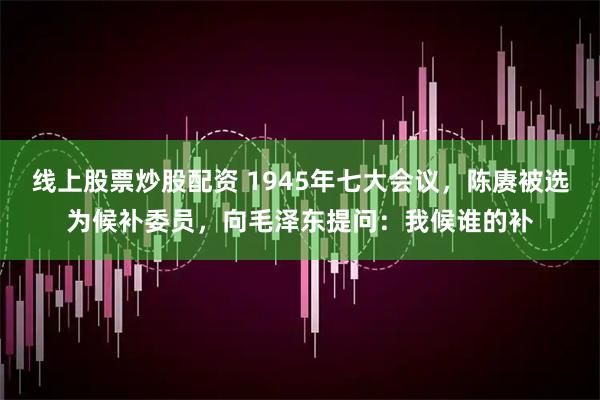 线上股票炒股配资 1945年七大会议，陈赓被选为候补委员，向毛泽东提问：我候谁的补