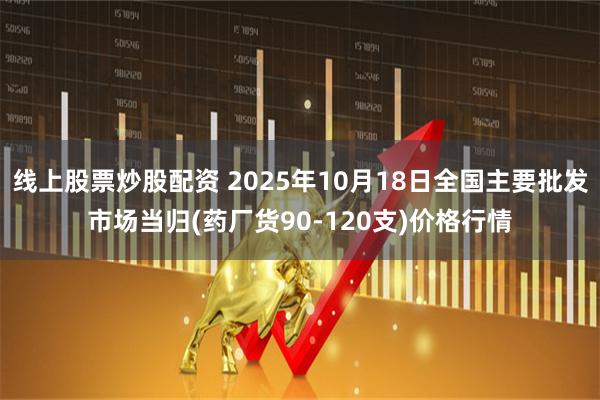 线上股票炒股配资 2025年10月18日全国主要批发市场当归(药厂货90-120支)价格行情