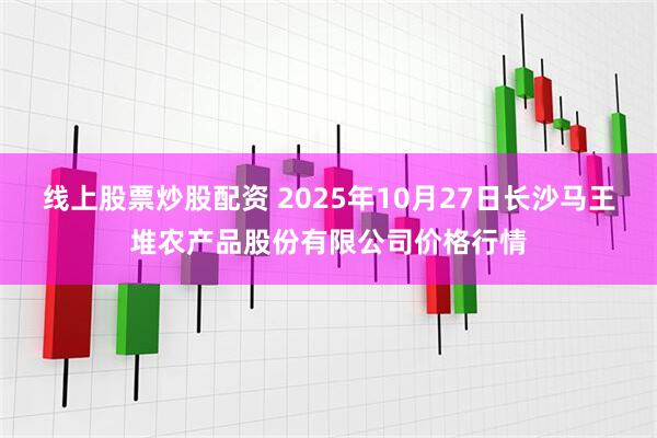 线上股票炒股配资 2025年10月27日长沙马王堆农产品股份有限公司价格行情