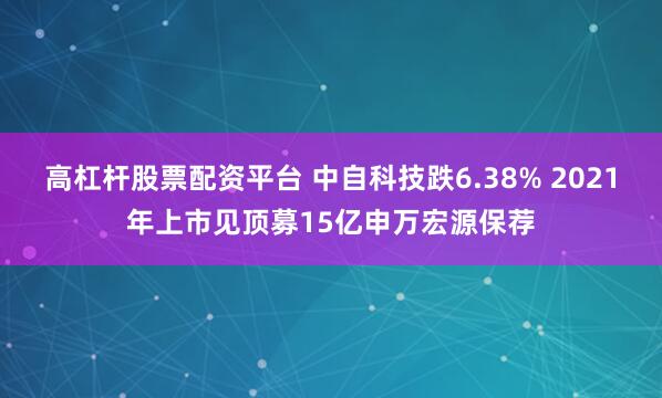 高杠杆股票配资平台 中自科技跌6.38% 2021年上市见顶募15亿申万宏源保荐