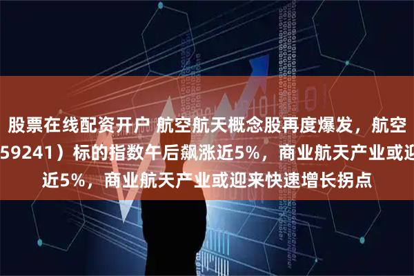 股票在线配资开户 航空航天概念股再度爆发，航空航天ETF天弘（159241）标的指数午后飙涨近5%，商业航天产业或迎来快速增长拐点