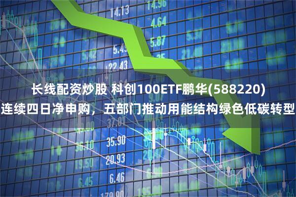 长线配资炒股 科创100ETF鹏华(588220)连续四日净申购，五部门推动用能结构绿色低碳转型