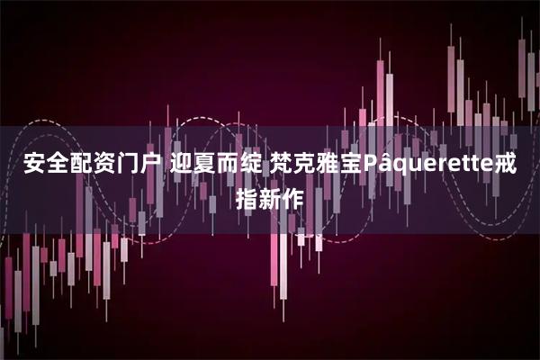 安全配资门户 迎夏而绽 梵克雅宝Pâquerette戒指新作