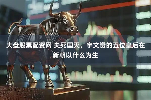 大盘股票配资网 夫死国灭，宇文赟的五位皇后在新朝以什么为生