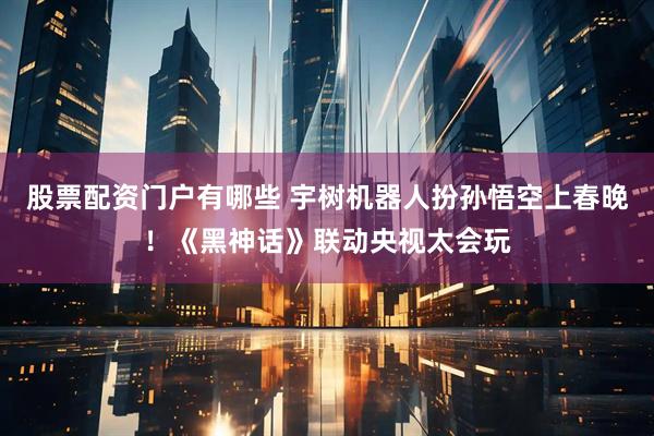 股票配资门户有哪些 宇树机器人扮孙悟空上春晚！《黑神话》联动央视太会玩