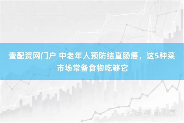 壹配资网门户 中老年人预防结直肠癌，这5种菜市场常备食物吃够它