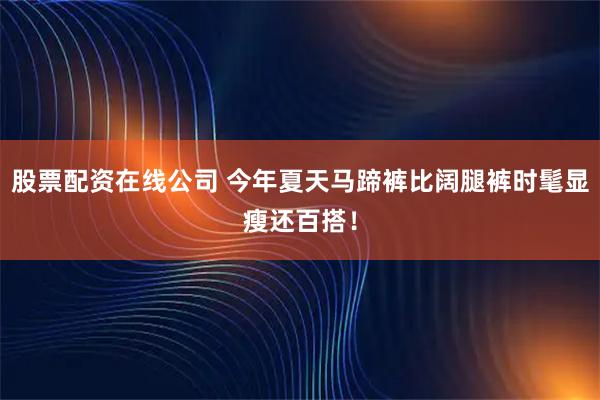 股票配资在线公司 今年夏天马蹄裤比阔腿裤时髦显瘦还百搭！