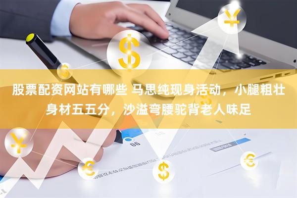 股票配资网站有哪些 马思纯现身活动，小腿粗壮身材五五分，沙溢弯腰驼背老人味足
